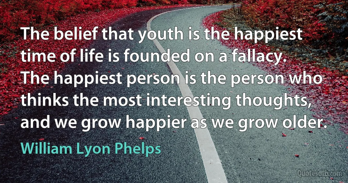 The belief that youth is the happiest time of life is founded on a fallacy. The happiest person is the person who thinks the most interesting thoughts, and we grow happier as we grow older. (William Lyon Phelps)