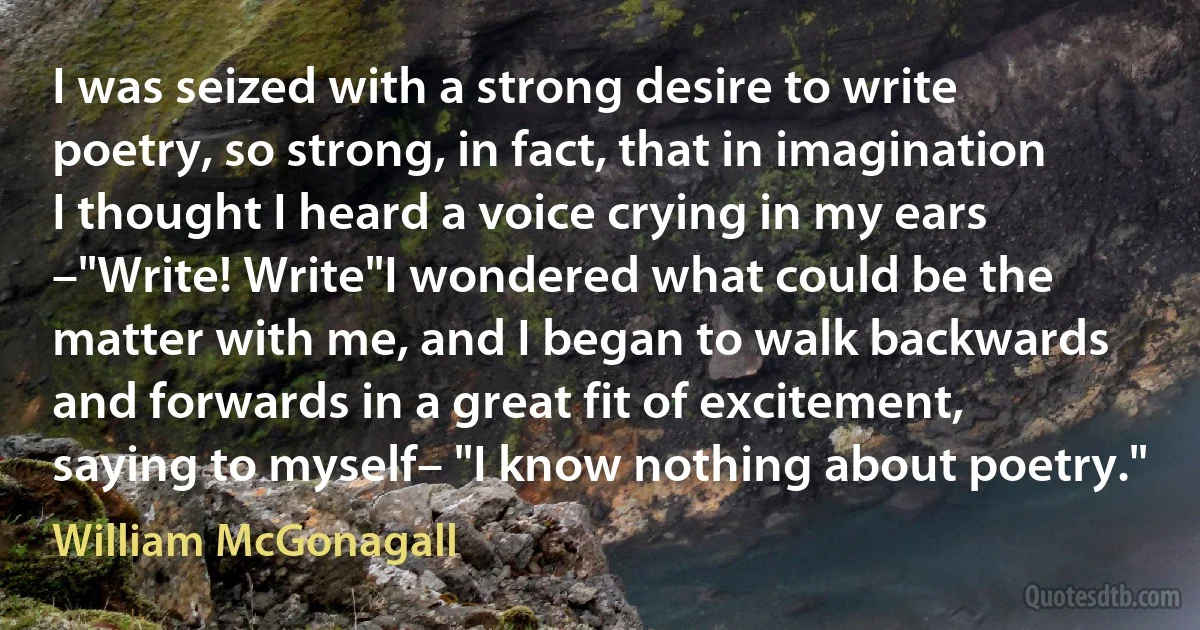 I was seized with a strong desire to write poetry, so strong, in fact, that in imagination I thought I heard a voice crying in my ears –"Write! Write"I wondered what could be the matter with me, and I began to walk backwards and forwards in a great fit of excitement, saying to myself– "I know nothing about poetry." (William McGonagall)