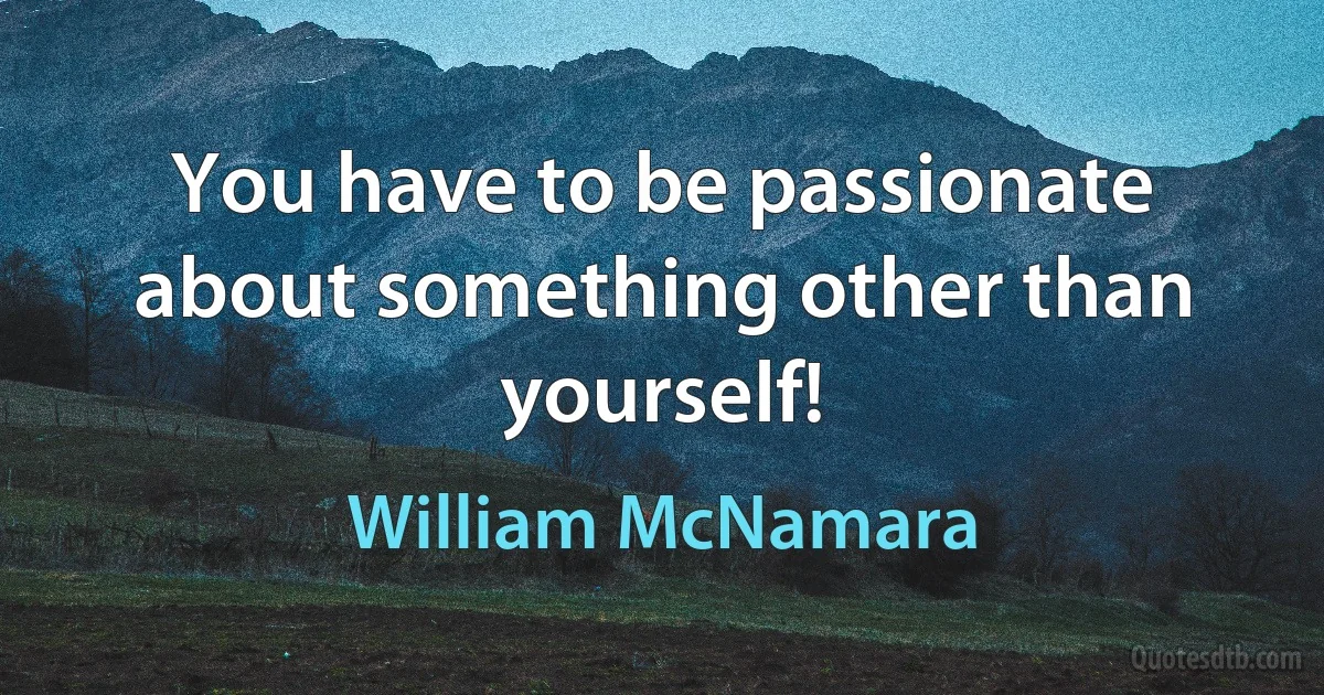 You have to be passionate about something other than yourself! (William McNamara)