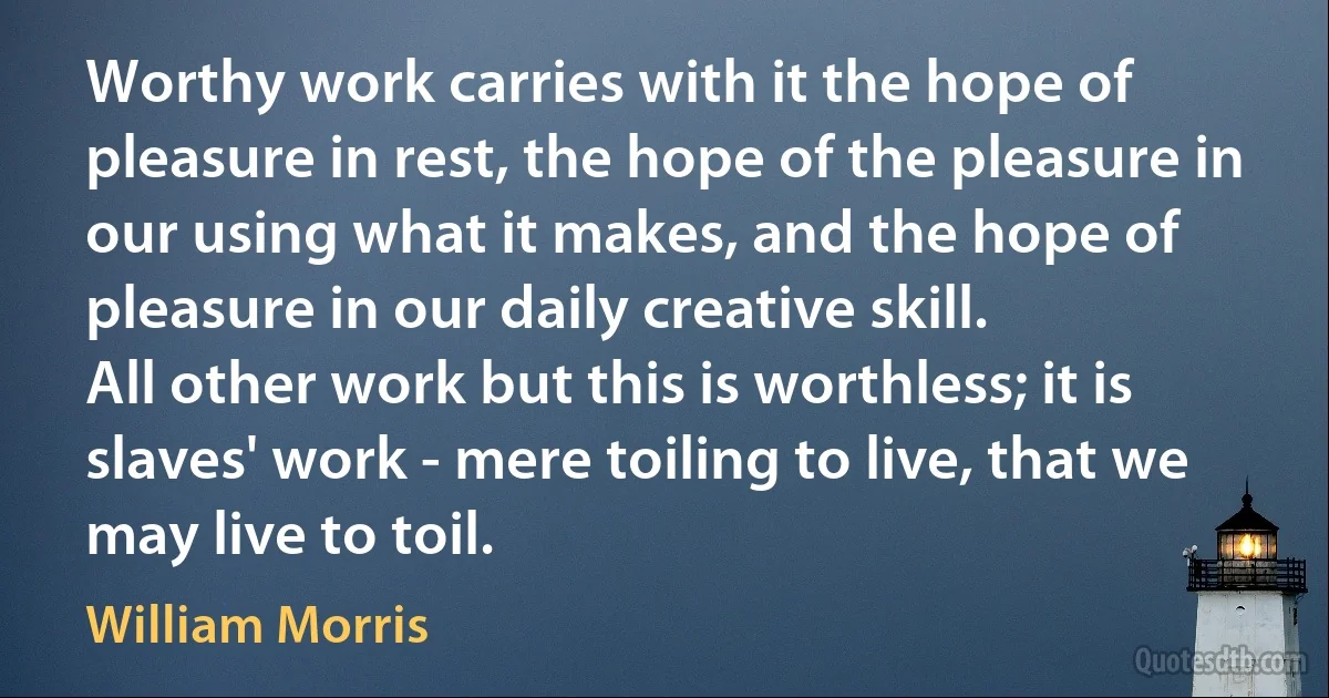 Worthy work carries with it the hope of pleasure in rest, the hope of the pleasure in our using what it makes, and the hope of pleasure in our daily creative skill.
All other work but this is worthless; it is slaves' work - mere toiling to live, that we may live to toil. (William Morris)