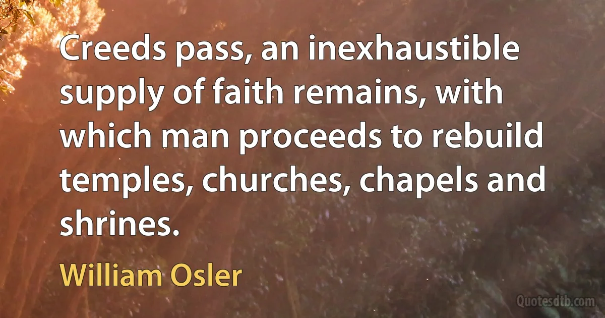 Creeds pass, an inexhaustible supply of faith remains, with which man proceeds to rebuild temples, churches, chapels and shrines. (William Osler)