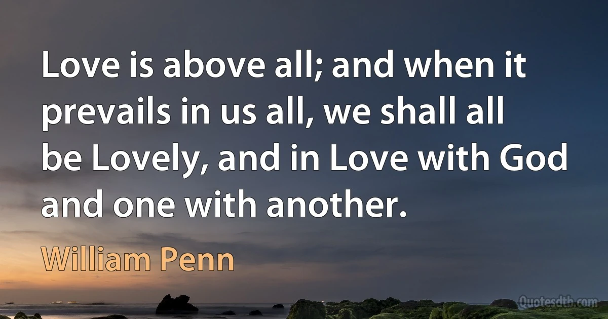 Love is above all; and when it prevails in us all, we shall all be Lovely, and in Love with God and one with another. (William Penn)