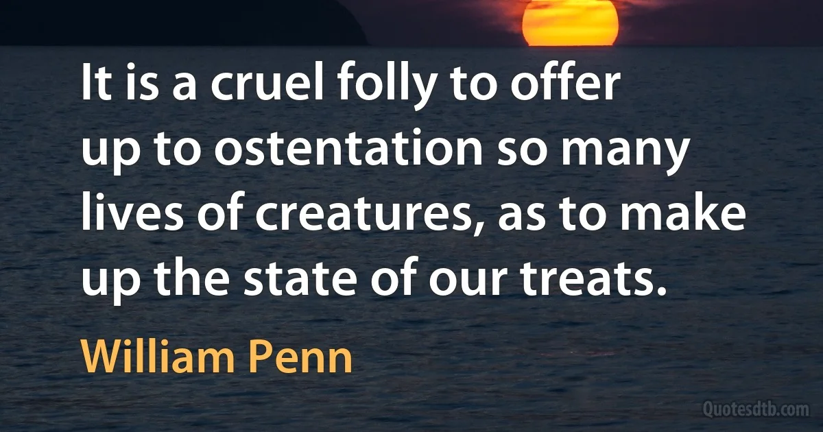 It is a cruel folly to offer up to ostentation so many lives of creatures, as to make up the state of our treats. (William Penn)