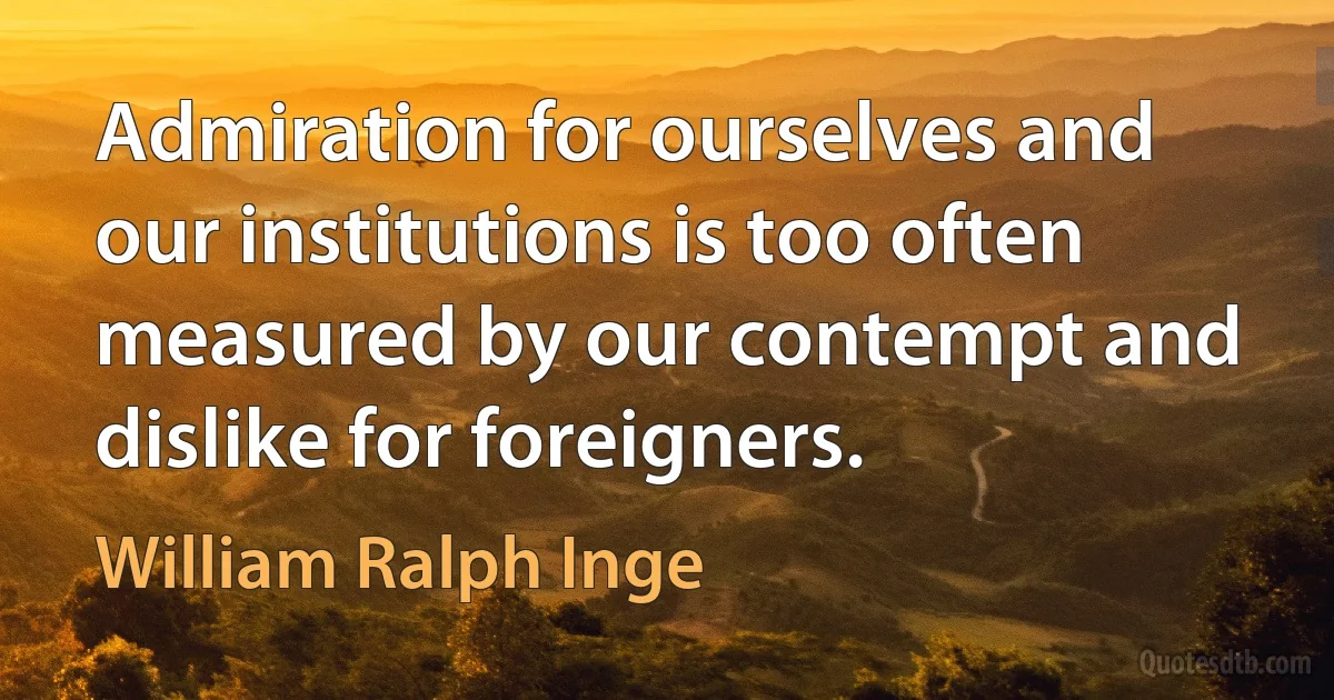 Admiration for ourselves and our institutions is too often measured by our contempt and dislike for foreigners. (William Ralph Inge)