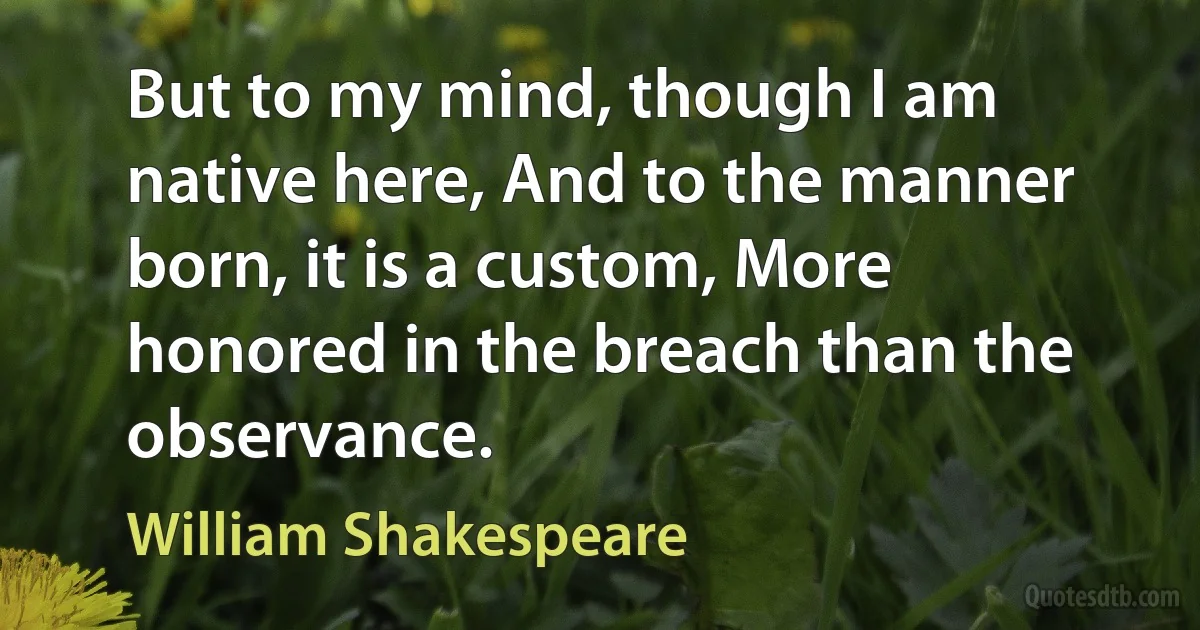 But to my mind, though I am native here, And to the manner born, it is a custom, More honored in the breach than the observance. (William Shakespeare)