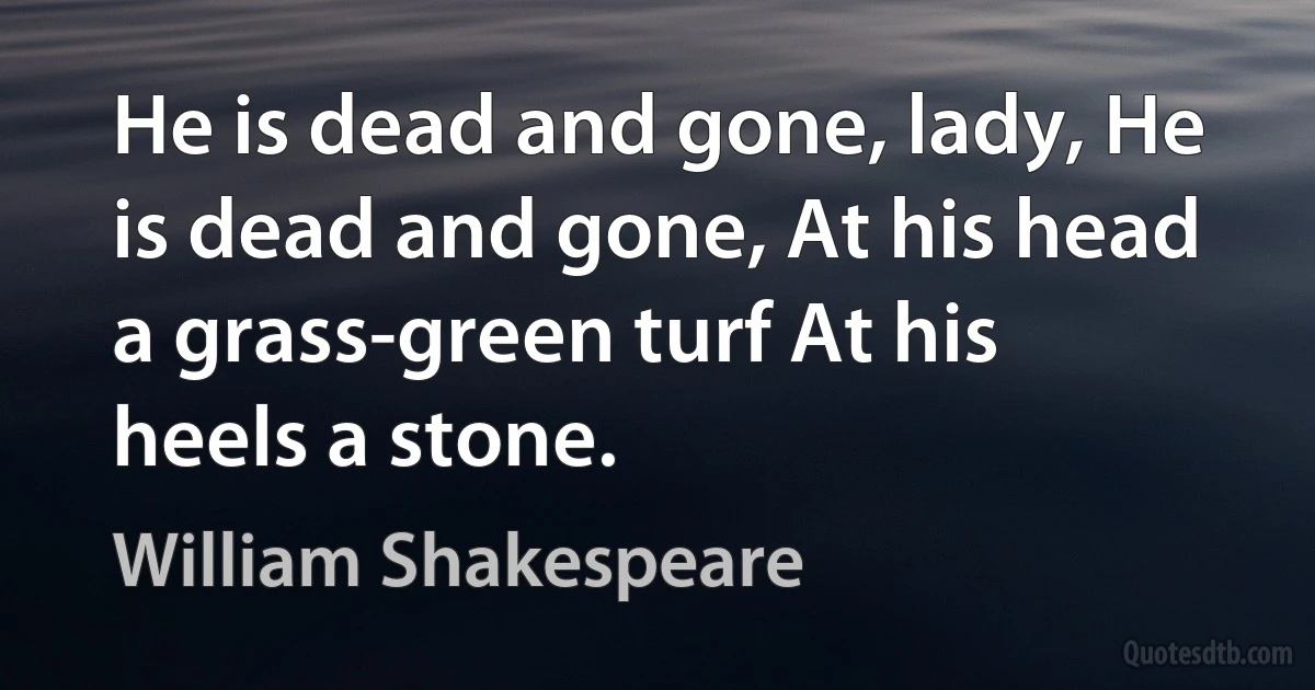 He is dead and gone, lady, He is dead and gone, At his head a grass-green turf At his heels a stone. (William Shakespeare)