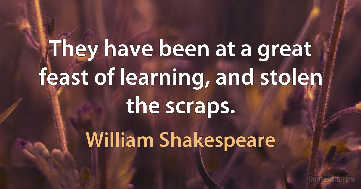 They have been at a great feast of learning, and stolen the scraps. (William Shakespeare)