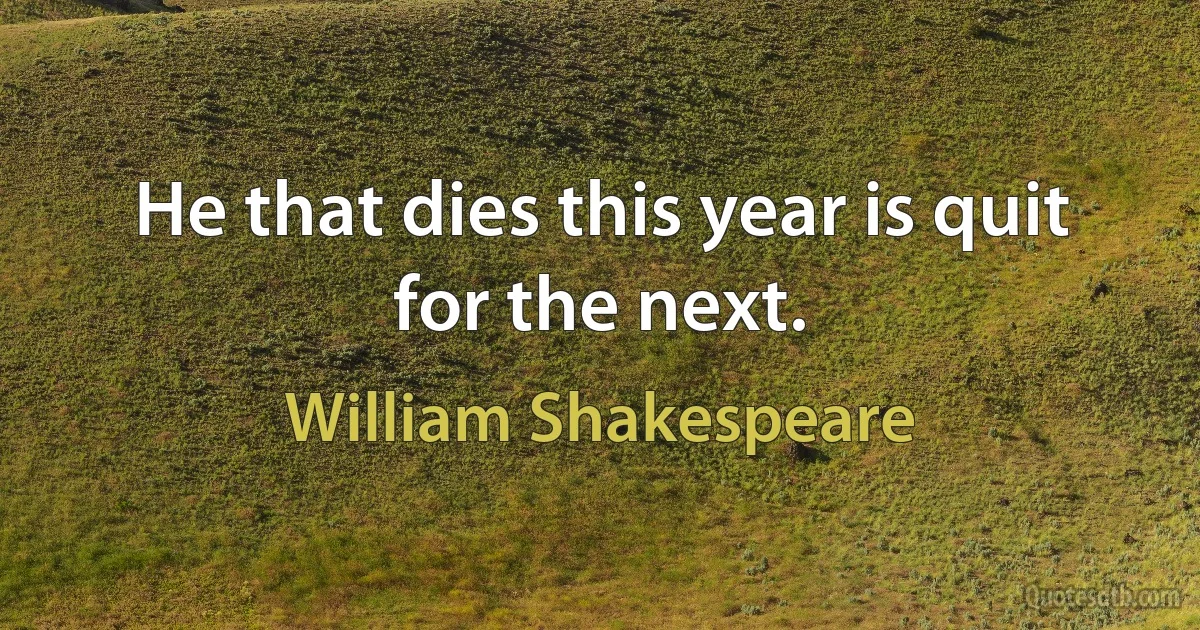 He that dies this year is quit for the next. (William Shakespeare)