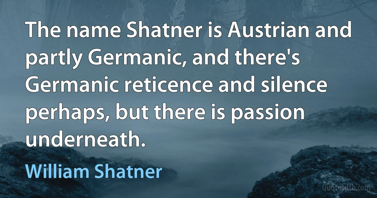 The name Shatner is Austrian and partly Germanic, and there's Germanic reticence and silence perhaps, but there is passion underneath. (William Shatner)