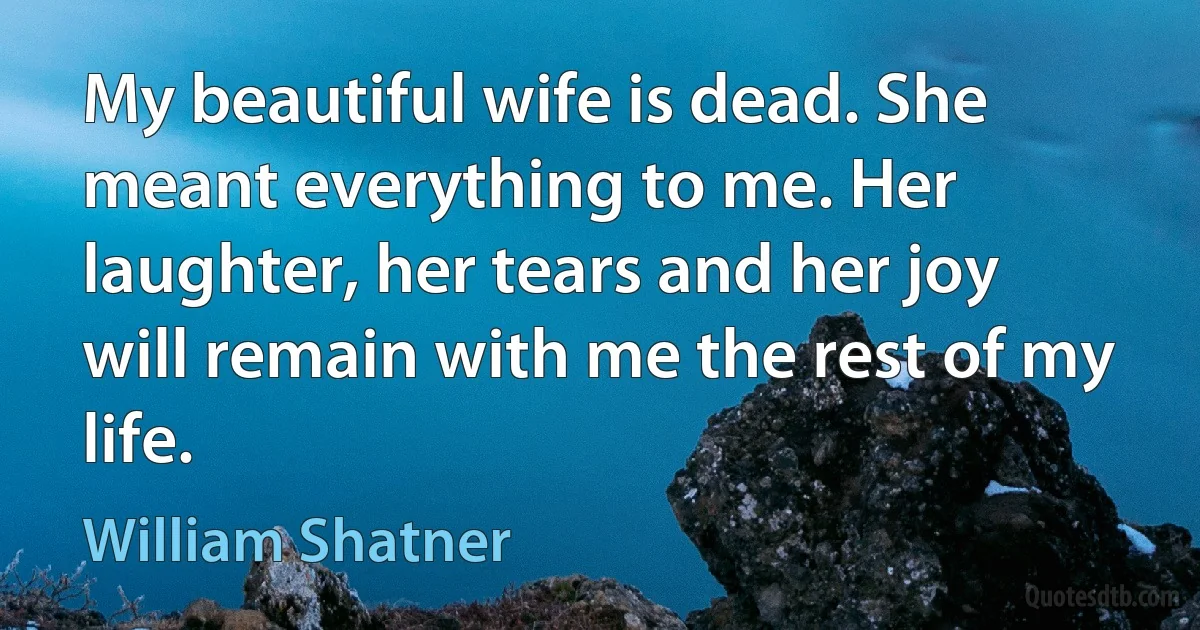 My beautiful wife is dead. She meant everything to me. Her laughter, her tears and her joy will remain with me the rest of my life. (William Shatner)