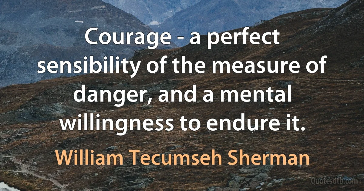 Courage - a perfect sensibility of the measure of danger, and a mental willingness to endure it. (William Tecumseh Sherman)