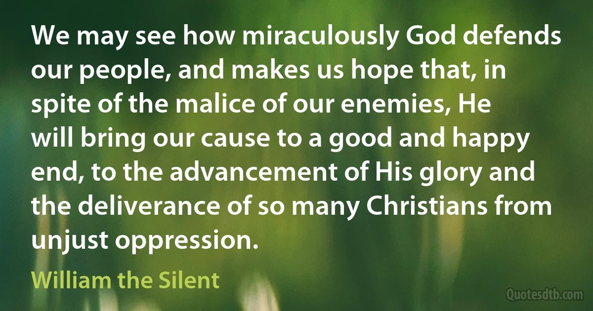 We may see how miraculously God defends our people, and makes us hope that, in spite of the malice of our enemies, He will bring our cause to a good and happy end, to the advancement of His glory and the deliverance of so many Christians from unjust oppression. (William the Silent)