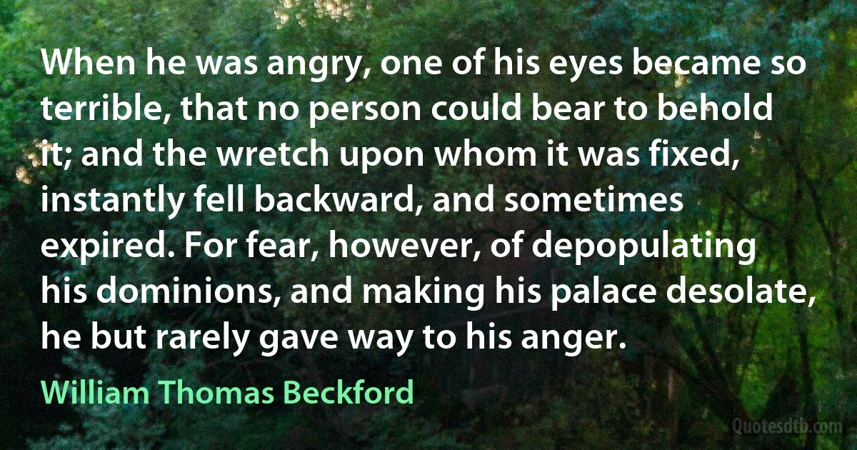 When he was angry, one of his eyes became so terrible, that no person could bear to behold it; and the wretch upon whom it was fixed, instantly fell backward, and sometimes expired. For fear, however, of depopulating his dominions, and making his palace desolate, he but rarely gave way to his anger. (William Thomas Beckford)