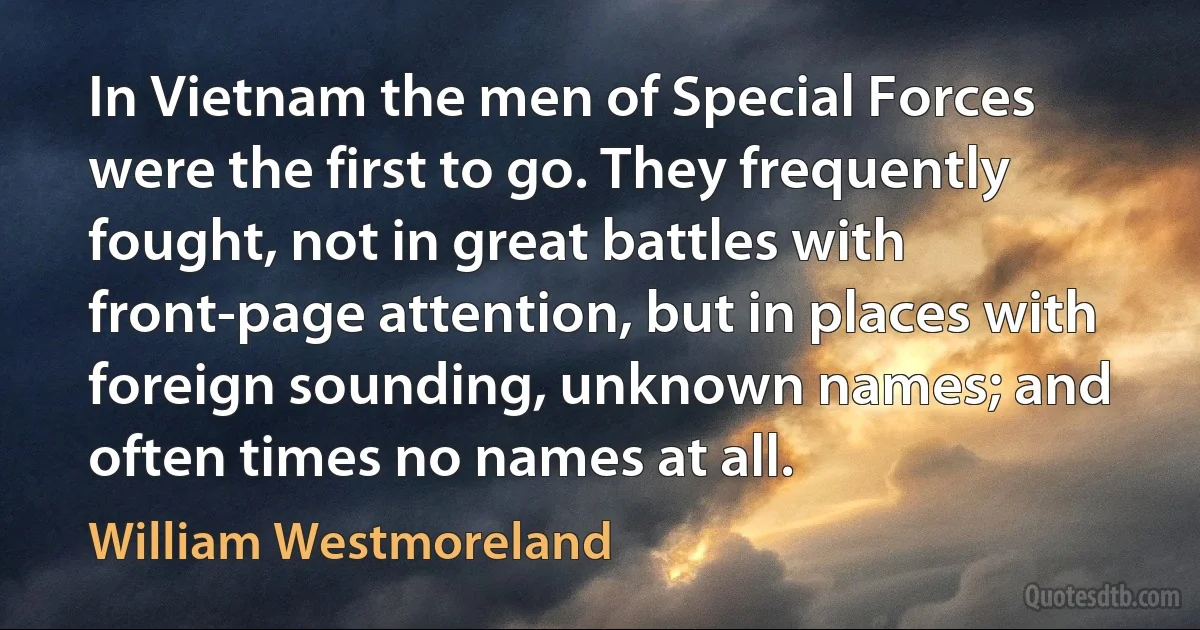 In Vietnam the men of Special Forces were the first to go. They frequently fought, not in great battles with front-page attention, but in places with foreign sounding, unknown names; and often times no names at all. (William Westmoreland)