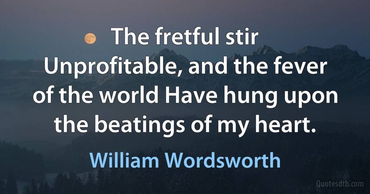 The fretful stir Unprofitable, and the fever of the world Have hung upon the beatings of my heart. (William Wordsworth)