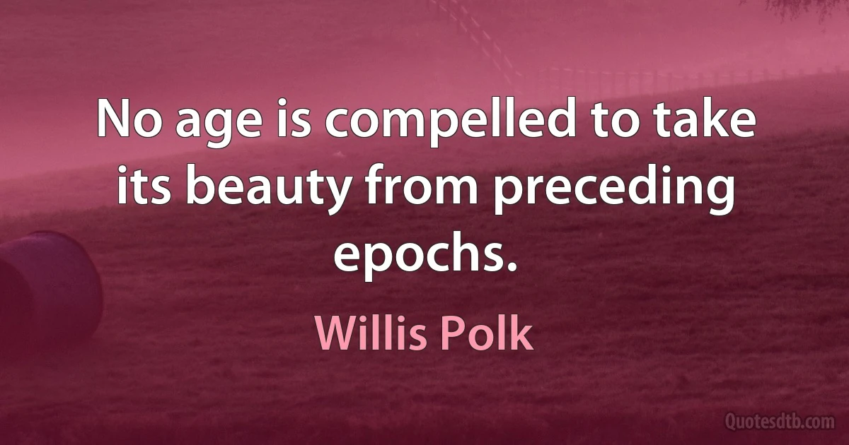 No age is compelled to take its beauty from preceding epochs. (Willis Polk)