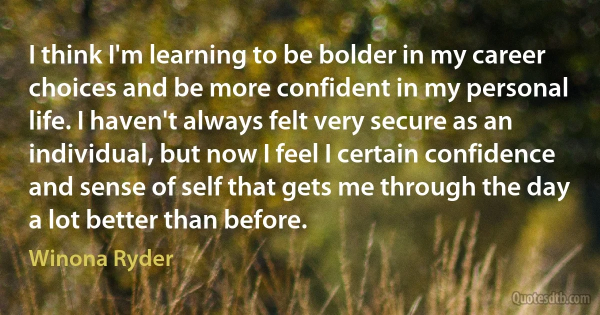 I think I'm learning to be bolder in my career choices and be more confident in my personal life. I haven't always felt very secure as an individual, but now I feel I certain confidence and sense of self that gets me through the day a lot better than before. (Winona Ryder)