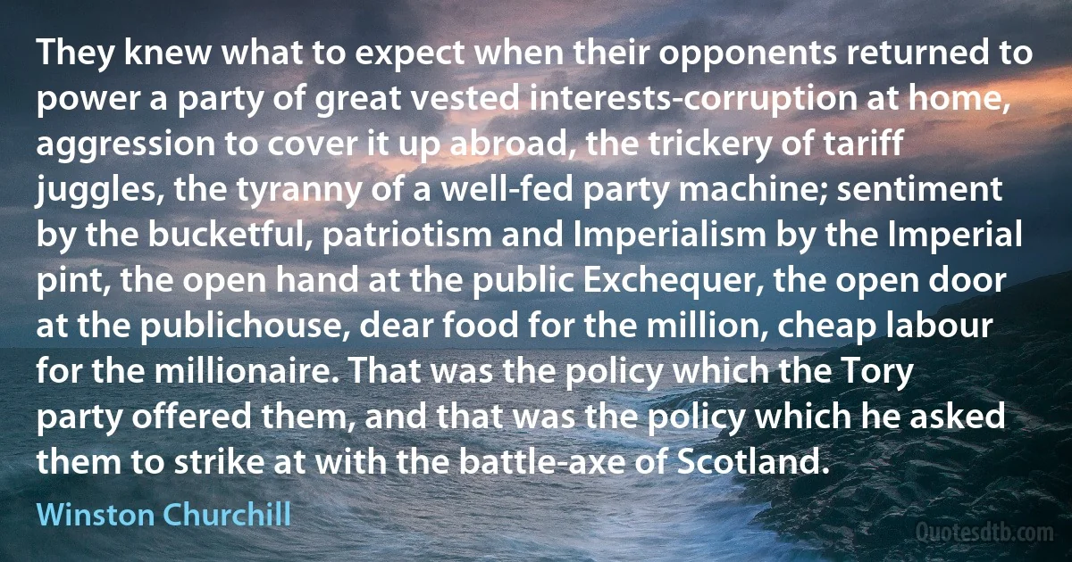 They knew what to expect when their opponents returned to power a party of great vested interests-corruption at home, aggression to cover it up abroad, the trickery of tariff juggles, the tyranny of a well-fed party machine; sentiment by the bucketful, patriotism and Imperialism by the Imperial pint, the open hand at the public Exchequer, the open door at the publichouse, dear food for the million, cheap labour for the millionaire. That was the policy which the Tory party offered them, and that was the policy which he asked them to strike at with the battle-axe of Scotland. (Winston Churchill)