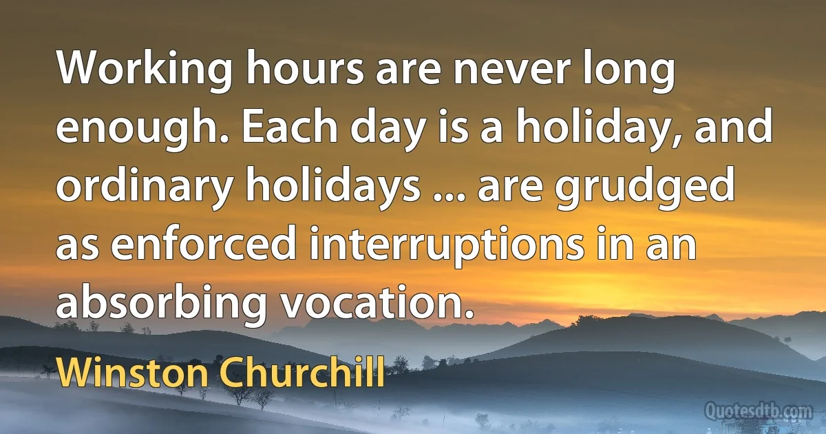 Working hours are never long enough. Each day is a holiday, and ordinary holidays ... are grudged as enforced interruptions in an absorbing vocation. (Winston Churchill)