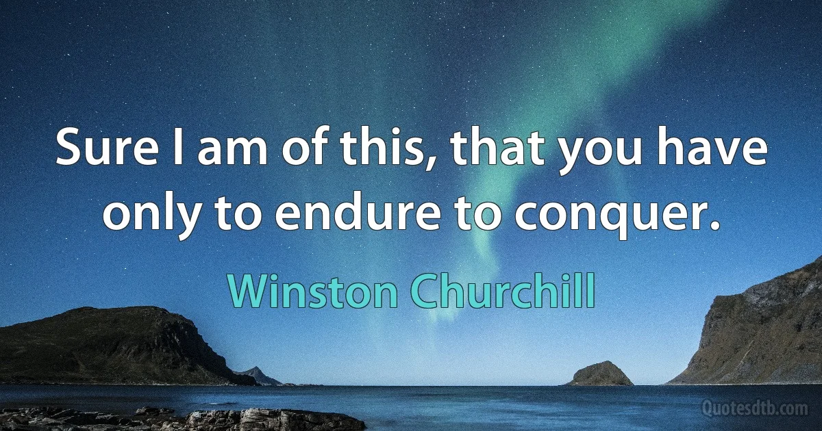 Sure I am of this, that you have only to endure to conquer. (Winston Churchill)