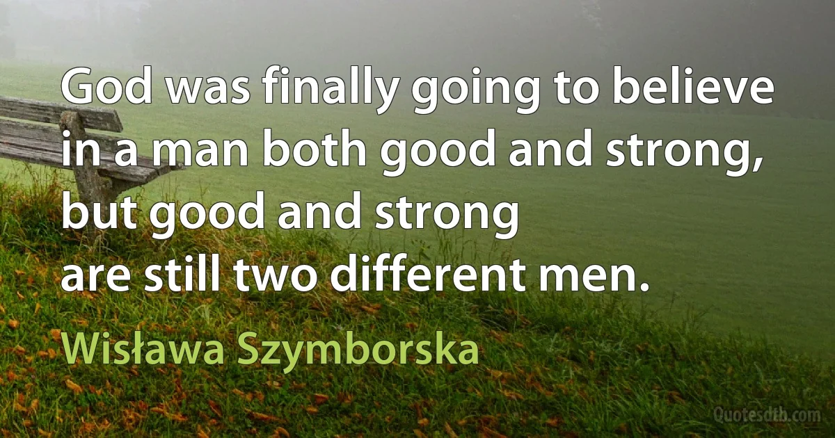 God was finally going to believe
in a man both good and strong,
but good and strong
are still two different men. (Wisława Szymborska)