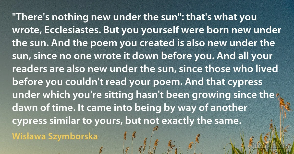 "There's nothing new under the sun": that's what you wrote, Ecclesiastes. But you yourself were born new under the sun. And the poem you created is also new under the sun, since no one wrote it down before you. And all your readers are also new under the sun, since those who lived before you couldn't read your poem. And that cypress under which you're sitting hasn't been growing since the dawn of time. It came into being by way of another cypress similar to yours, but not exactly the same. (Wisława Szymborska)