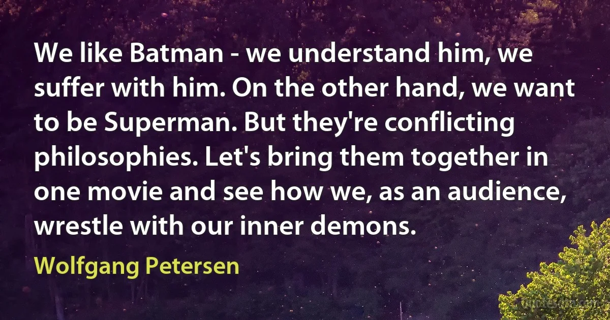 We like Batman - we understand him, we suffer with him. On the other hand, we want to be Superman. But they're conflicting philosophies. Let's bring them together in one movie and see how we, as an audience, wrestle with our inner demons. (Wolfgang Petersen)