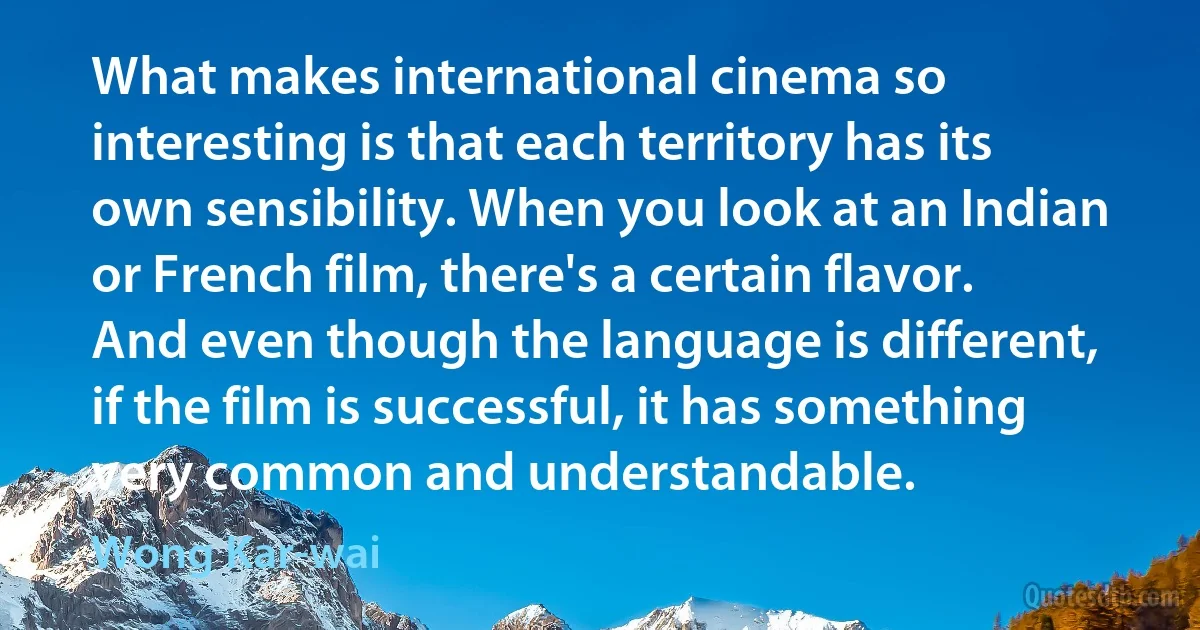 What makes international cinema so interesting is that each territory has its own sensibility. When you look at an Indian or French film, there's a certain flavor. And even though the language is different, if the film is successful, it has something very common and understandable. (Wong Kar-wai)