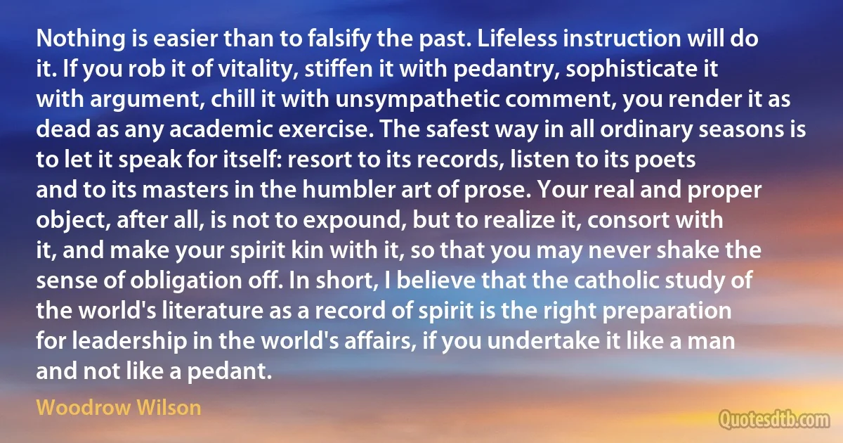 Nothing is easier than to falsify the past. Lifeless instruction will do it. If you rob it of vitality, stiffen it with pedantry, sophisticate it with argument, chill it with unsympathetic comment, you render it as dead as any academic exercise. The safest way in all ordinary seasons is to let it speak for itself: resort to its records, listen to its poets and to its masters in the humbler art of prose. Your real and proper object, after all, is not to expound, but to realize it, consort with it, and make your spirit kin with it, so that you may never shake the sense of obligation off. In short, I believe that the catholic study of the world's literature as a record of spirit is the right preparation for leadership in the world's affairs, if you undertake it like a man and not like a pedant. (Woodrow Wilson)