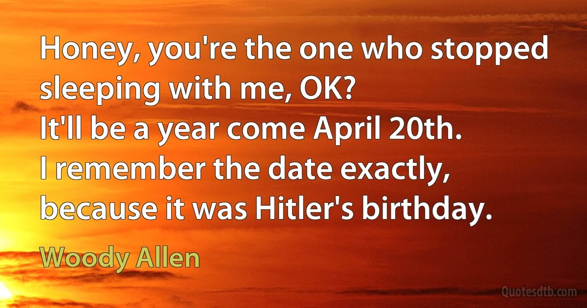 Honey, you're the one who stopped sleeping with me, OK?
It'll be a year come April 20th.
I remember the date exactly, because it was Hitler's birthday. (Woody Allen)