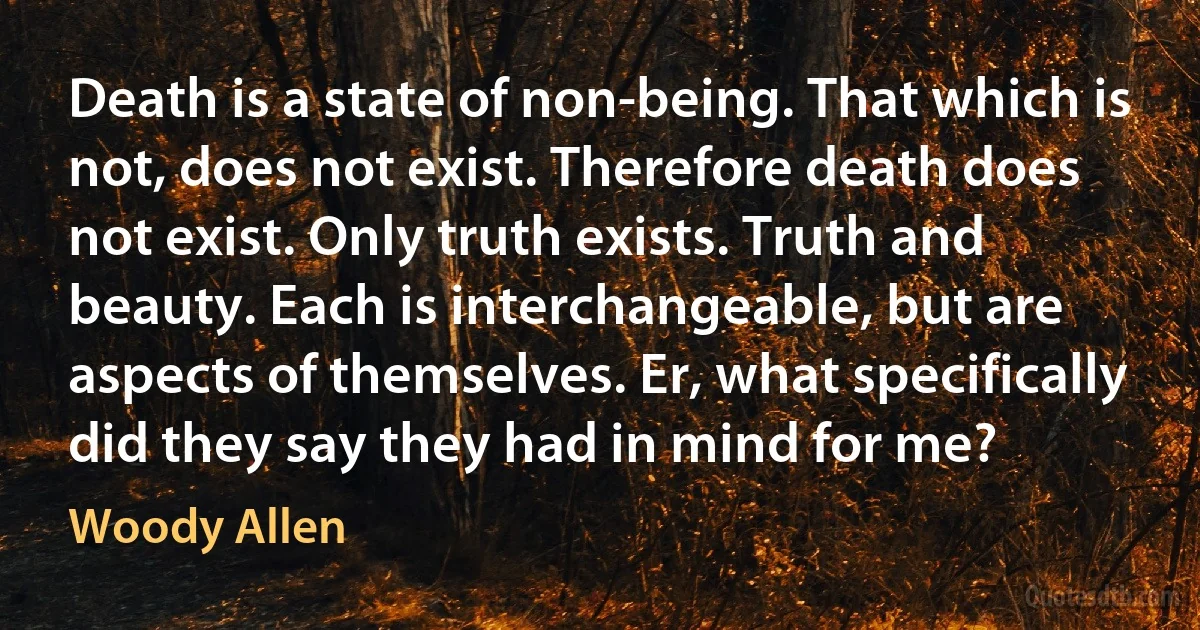 Death is a state of non-being. That which is not, does not exist. Therefore death does not exist. Only truth exists. Truth and beauty. Each is interchangeable, but are aspects of themselves. Er, what specifically did they say they had in mind for me? (Woody Allen)