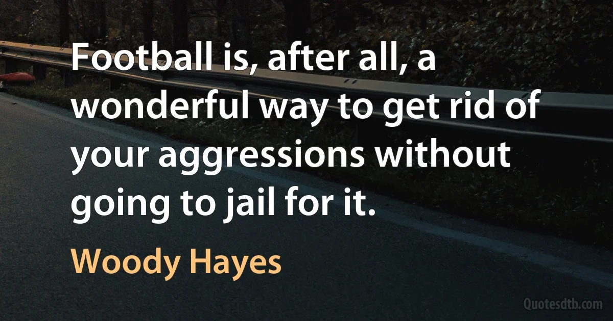 Football is, after all, a wonderful way to get rid of your aggressions without going to jail for it. (Woody Hayes)