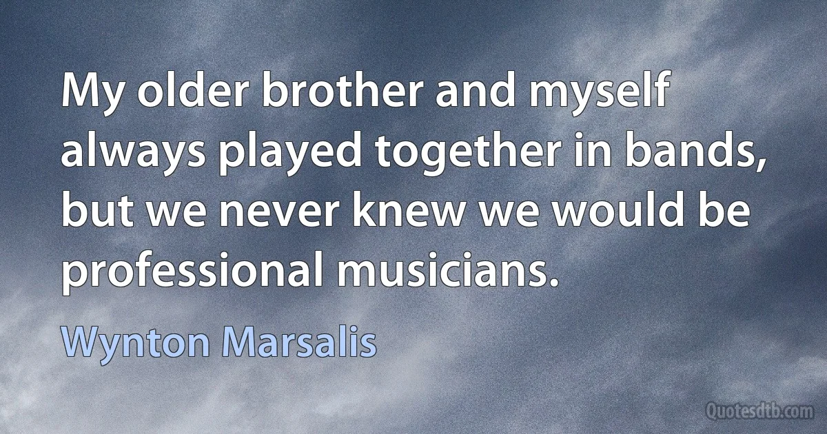 My older brother and myself always played together in bands, but we never knew we would be professional musicians. (Wynton Marsalis)