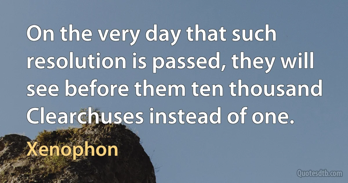 On the very day that such resolution is passed, they will see before them ten thousand Clearchuses instead of one. (Xenophon)