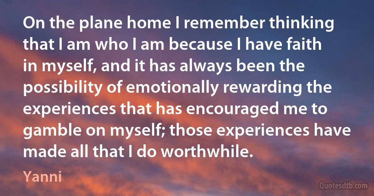 On the plane home I remember thinking that I am who I am because I have faith in myself, and it has always been the possibility of emotionally rewarding the experiences that has encouraged me to gamble on myself; those experiences have made all that I do worthwhile. (Yanni)