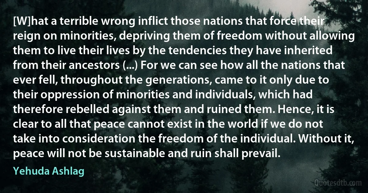 [W]hat a terrible wrong inflict those nations that force their reign on minorities, depriving them of freedom without allowing them to live their lives by the tendencies they have inherited from their ancestors (...) For we can see how all the nations that ever fell, throughout the generations, came to it only due to their oppression of minorities and individuals, which had therefore rebelled against them and ruined them. Hence, it is clear to all that peace cannot exist in the world if we do not take into consideration the freedom of the individual. Without it, peace will not be sustainable and ruin shall prevail. (Yehuda Ashlag)