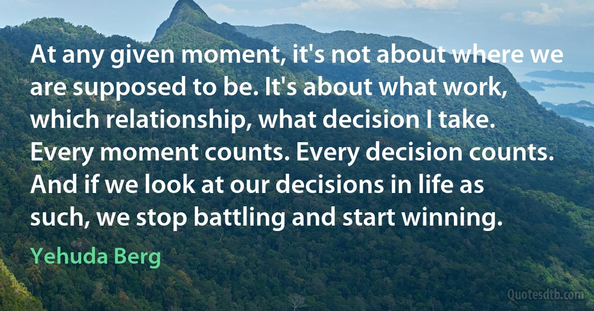 At any given moment, it's not about where we are supposed to be. It's about what work, which relationship, what decision I take. Every moment counts. Every decision counts. And if we look at our decisions in life as such, we stop battling and start winning. (Yehuda Berg)