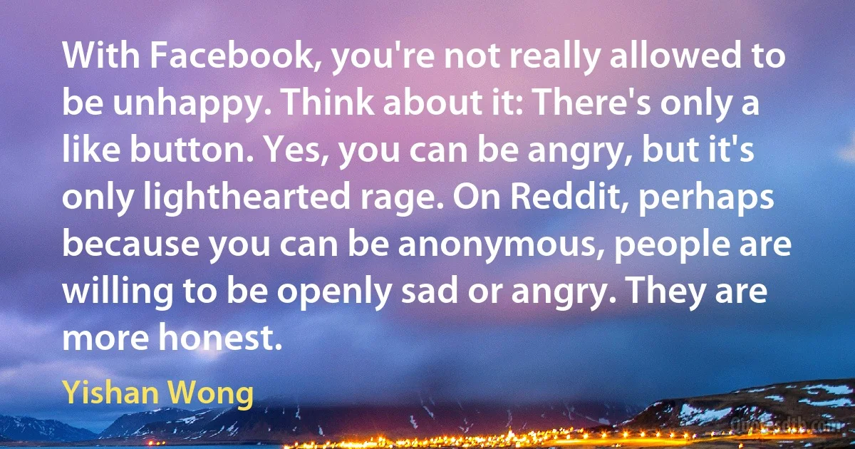 With Facebook, you're not really allowed to be unhappy. Think about it: There's only a like button. Yes, you can be angry, but it's only lighthearted rage. On Reddit, perhaps because you can be anonymous, people are willing to be openly sad or angry. They are more honest. (Yishan Wong)