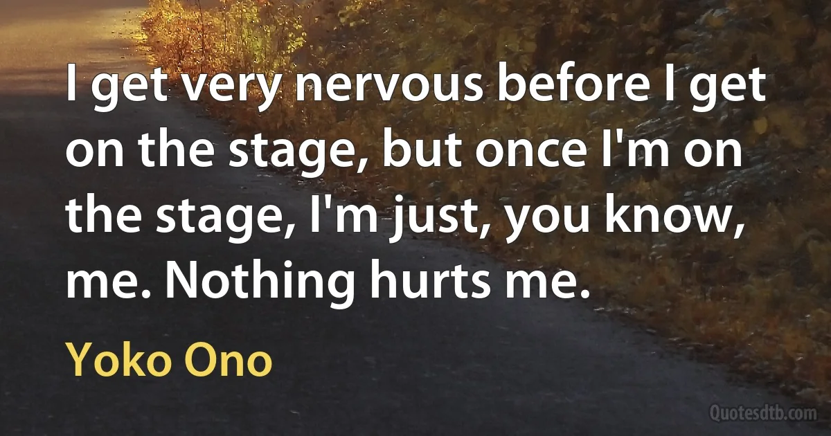 I get very nervous before I get on the stage, but once I'm on the stage, I'm just, you know, me. Nothing hurts me. (Yoko Ono)