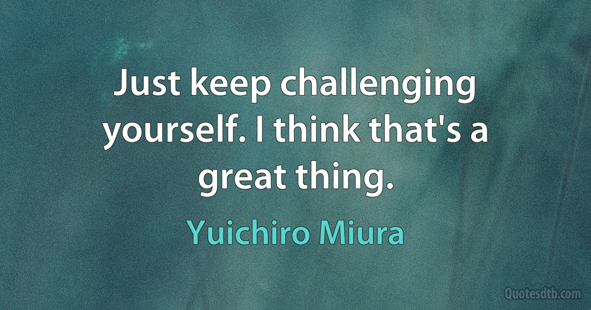 Just keep challenging yourself. I think that's a great thing. (Yuichiro Miura)