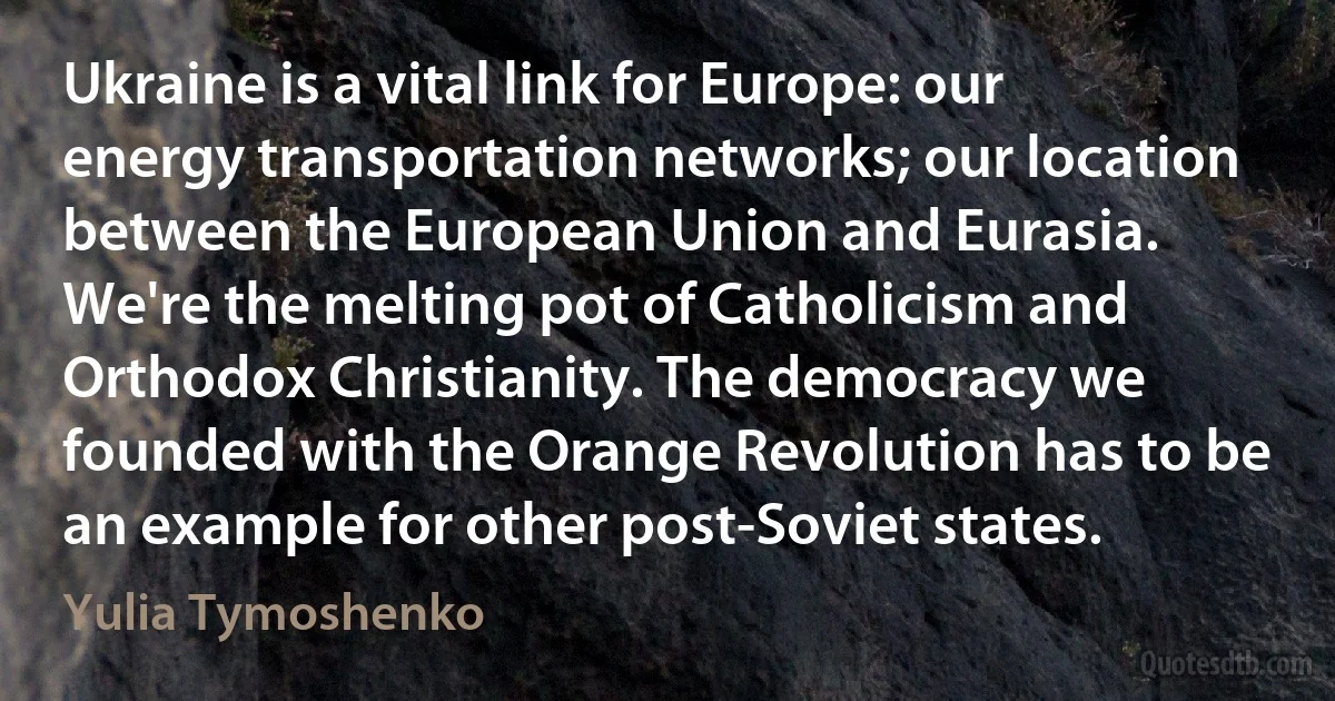 Ukraine is a vital link for Europe: our energy transportation networks; our location between the European Union and Eurasia. We're the melting pot of Catholicism and Orthodox Christianity. The democracy we founded with the Orange Revolution has to be an example for other post-Soviet states. (Yulia Tymoshenko)