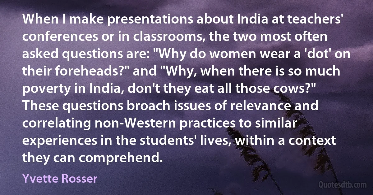 When I make presentations about India at teachers' conferences or in classrooms, the two most often asked questions are: "Why do women wear a 'dot' on their foreheads?" and "Why, when there is so much poverty in India, don't they eat all those cows?" These questions broach issues of relevance and correlating non-Western practices to similar experiences in the students' lives, within a context they can comprehend. (Yvette Rosser)