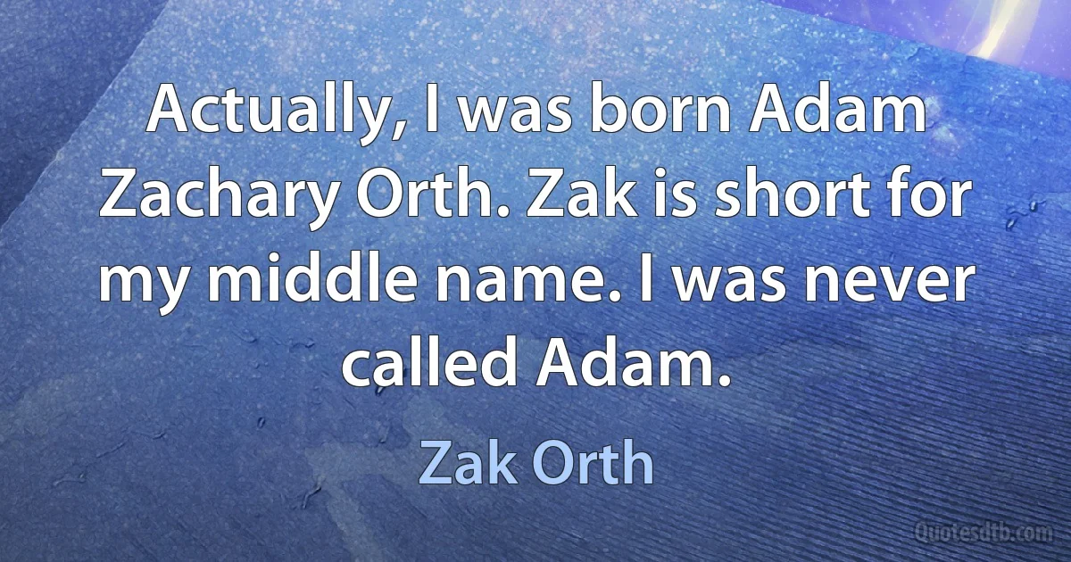 Actually, I was born Adam Zachary Orth. Zak is short for my middle name. I was never called Adam. (Zak Orth)