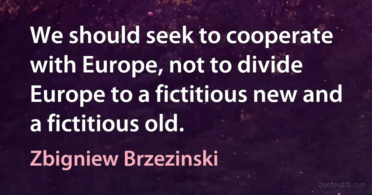 We should seek to cooperate with Europe, not to divide Europe to a fictitious new and a fictitious old. (Zbigniew Brzezinski)