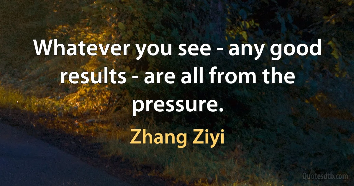 Whatever you see - any good results - are all from the pressure. (Zhang Ziyi)