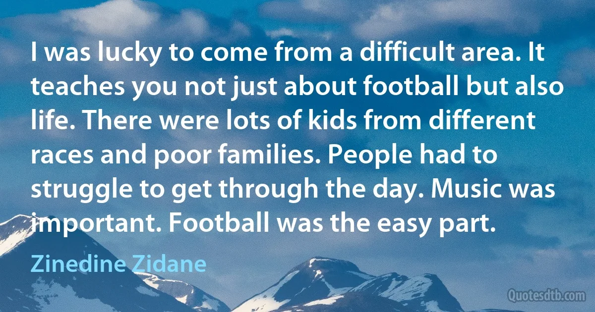 I was lucky to come from a difficult area. It teaches you not just about football but also life. There were lots of kids from different races and poor families. People had to struggle to get through the day. Music was important. Football was the easy part. (Zinedine Zidane)