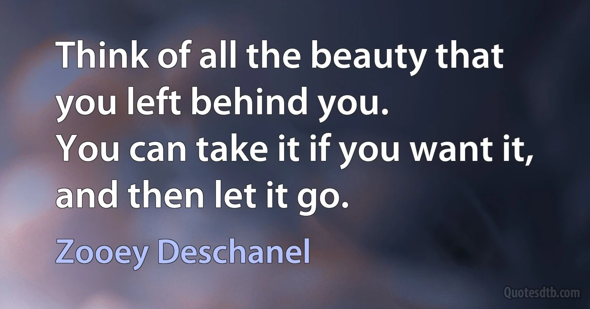 Think of all the beauty that you left behind you.
You can take it if you want it, and then let it go. (Zooey Deschanel)