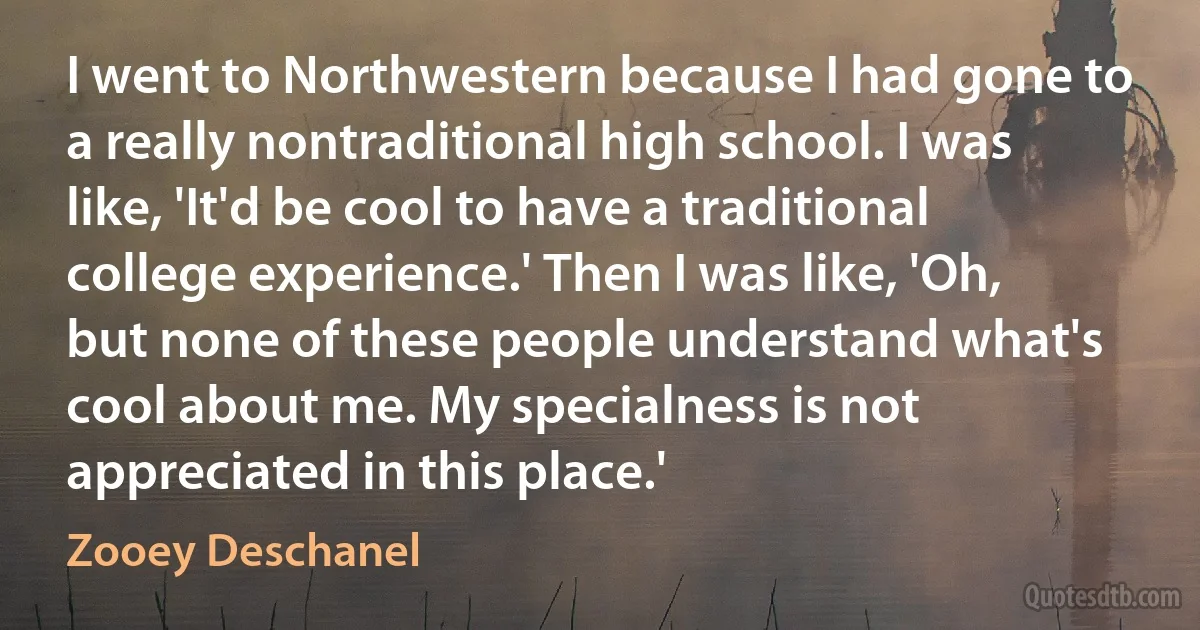 I went to Northwestern because I had gone to a really nontraditional high school. I was like, 'It'd be cool to have a traditional college experience.' Then I was like, 'Oh, but none of these people understand what's cool about me. My specialness is not appreciated in this place.' (Zooey Deschanel)