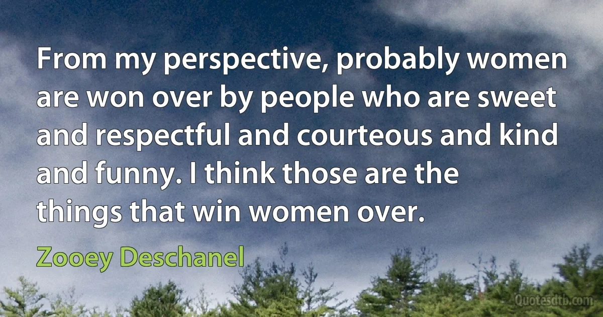 From my perspective, probably women are won over by people who are sweet and respectful and courteous and kind and funny. I think those are the things that win women over. (Zooey Deschanel)