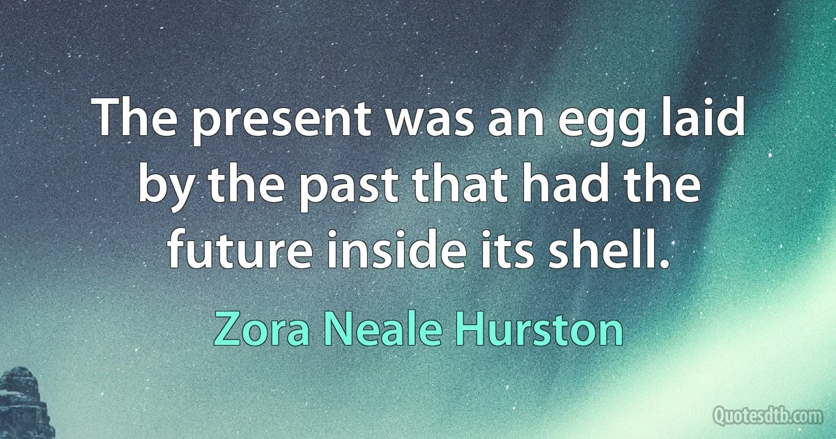 The present was an egg laid by the past that had the future inside its shell. (Zora Neale Hurston)